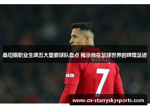 桑切斯职业生涯五大重要球队盘点 揭示他在足球世界的辉煌足迹